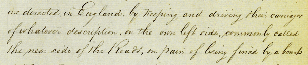 Text: "...as directed in England, by keeping and driving their carriages  of whatever description, on the own left side, commonly called  the near side of the Roads, on pain of being fined by a bench..." NRS 897 [4-1745 Page 144]